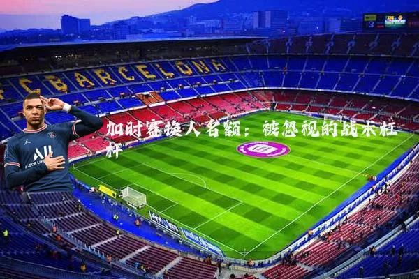 加时赛换人名额:被忽视的战术杠杆