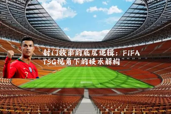 射门效率的底层逻辑:FIFA TSG视角下的技术解构